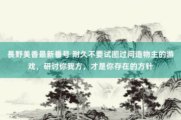 長野美香最新番号 耐久不要试图过问造物主的游戏，研讨你我方，才是你存在的方针