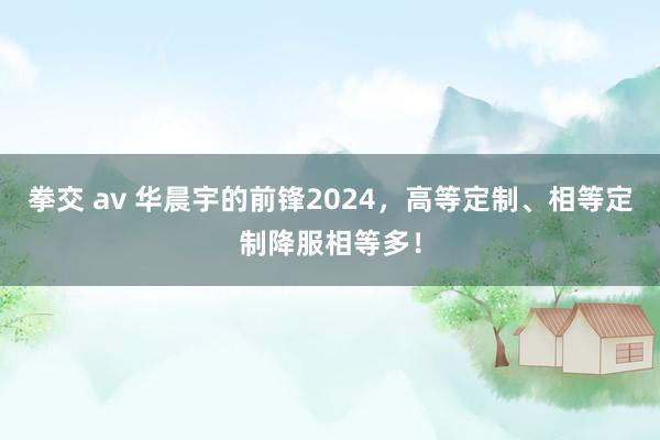 拳交 av 华晨宇的前锋2024，高等定制、相等定制降服相等多！