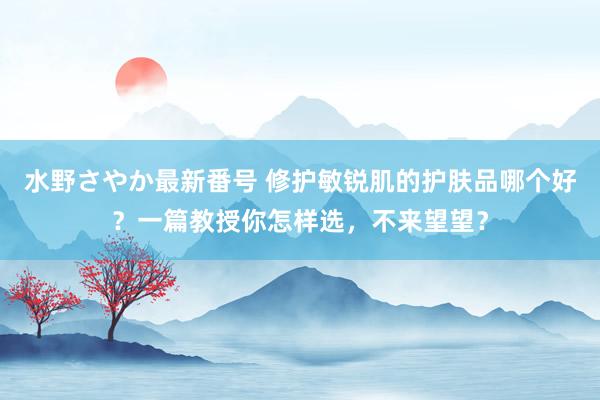 水野さやか最新番号 修护敏锐肌的护肤品哪个好？一篇教授你怎样选，不来望望？