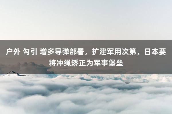 户外 勾引 增多导弹部署，扩建军用次第，日本要将冲绳矫正为军事堡垒