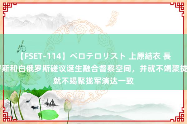 【FSET-114】ベロテロリスト 上原結衣 長澤リカ 俄罗斯和白俄罗斯磋议诞生融合督察空间，并就不竭聚拢军演达一致