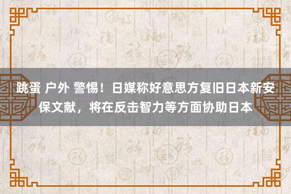 跳蛋 户外 警惕！日媒称好意思方复旧日本新安保文献，将在反击智力等方面协助日本