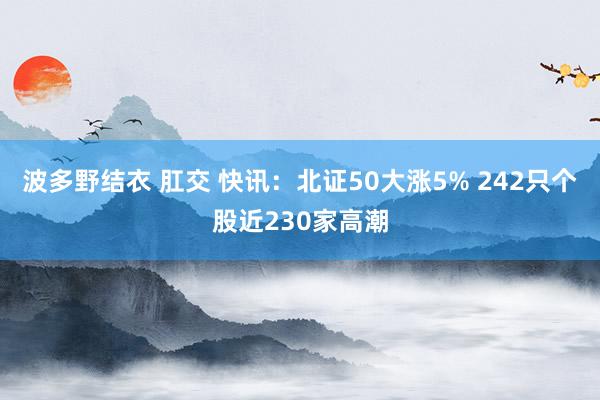 波多野结衣 肛交 快讯：北证50大涨5% 242只个股近230家高潮