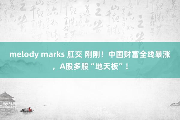 melody marks 肛交 刚刚！中国财富全线暴涨，A股多股“地天板”！