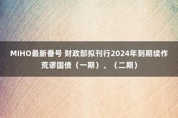 MIHO最新番号 财政部拟刊行2024年到期续作荒谬国债（一期）、（二期）