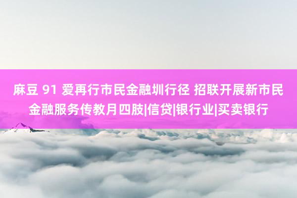 麻豆 91 爱再行市民金融圳行径 招联开展新市民金融服务传教月四肢|信贷|银行业|买卖银行