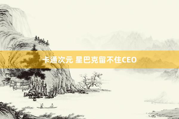 卡通次元 星巴克留不住CEO