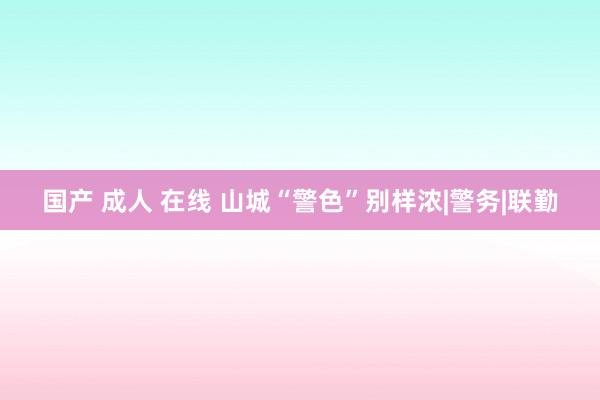 国产 成人 在线 山城“警色”别样浓|警务|联勤