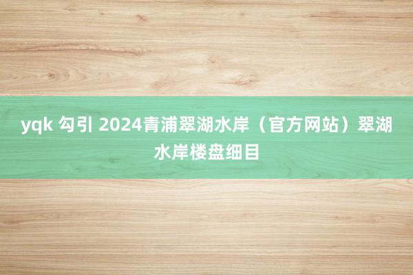 yqk 勾引 2024青浦翠湖水岸（官方网站）翠湖水岸楼盘细目