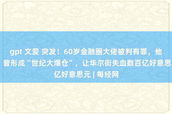 gpt 文爱 突发！60岁金融圈大佬被判有罪，他拒不认罪！曾形成“世纪大爆仓”，让华尔街失血数百亿好意思元 | 每经网