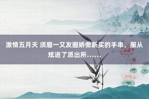 激情五月天 须眉一又友圈娇傲新买的手串，服从炫进了派出所……