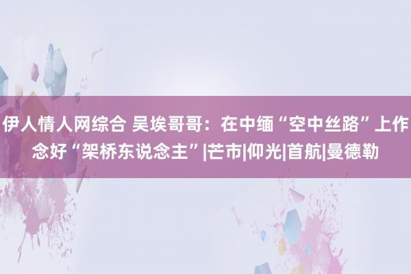 伊人情人网综合 吴埃哥哥：在中缅“空中丝路”上作念好“架桥东说念主”|芒市|仰光|首航|曼德勒