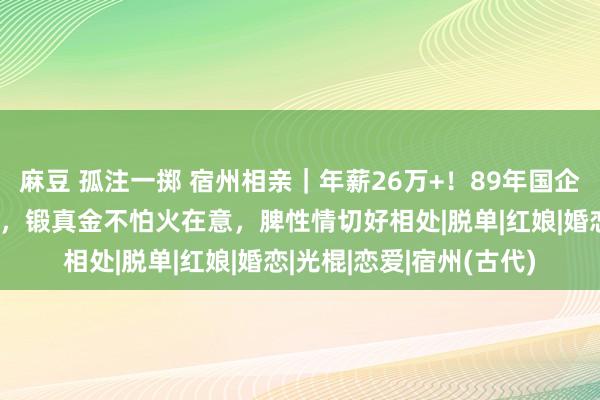 麻豆 孤注一掷 宿州相亲｜年薪26万+！89年国企职员小哥哥，有房有车，锻真金不怕火在意，脾性情切好相处|脱单|红娘|婚恋|光棍|恋爱|宿州(古代)