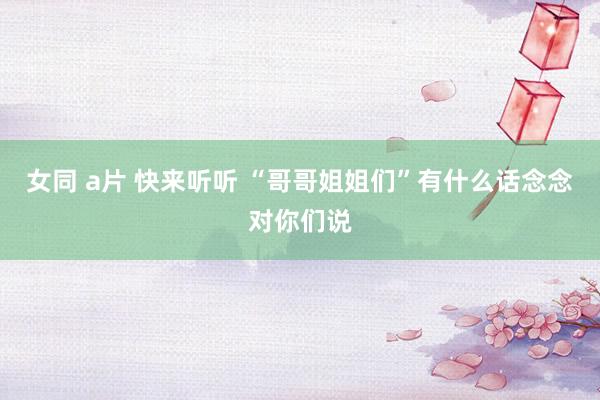 女同 a片 快来听听 “哥哥姐姐们”有什么话念念对你们说